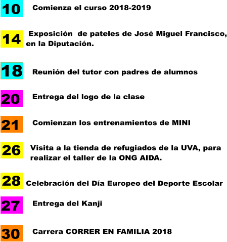 Entrega del logo de la clase  Comienza el curso 2018-2019 Celebración del Día Europeo del Deporte Escolar 10 20 28 18 Reunión del tutor con padres de alumnos Entrega del Kanji 27 Comienzan los entrenamientos de MINI  21  Exposición  de pateles de José Miguel Francisco, en la Diputación. 14 Visita a la tienda de refugiados de la UVA, para realizar el taller de la ONG AIDA. 26 Carrera CORRER EN FAMILIA 2018  30
