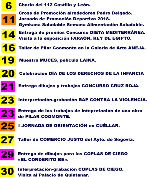 19 Muestra MUCES, película LAIKA. 20 Celebración DÍA DE LOS DERECHOS DE LA INFANCIA 6 Charla del 112 Castilla y León. 11 Cross de Promoción alrededores Pedro Delgado. Jornada de Promoción Deportiva 2018. Gymkana Saludable Semana Alimentación Saludable. 16 Taller de Pilar Coomonte en la Galería de Arte ANEJA. 14 Entrega de premios Concurso DIETA MEDITERRÁNEA. Visita a la exposición FARAÓN, REY DE EGIPTO. 21 23 27 30  Entrega dibujos y trabajos CONCURSO CRUZ ROJA. Entrega de los trabajos de intepretación de una obra  de PILAR COOMONTE. Taller de COMERCIO JUSTO del Ayto. de Segovia. 23 Interpretación-grabación RAP CONTRA LA VIOLENCIA. Interpretación-grabación COPLAS DE CIEGO. Visita al Palacio de Quintanar. 29 Entrega de dibujos para las COPLAS DE CIEGO  «EL CORDERITO BE». 25 I JORNADA DE ORIENTACIÓN en CUÉLLAR.