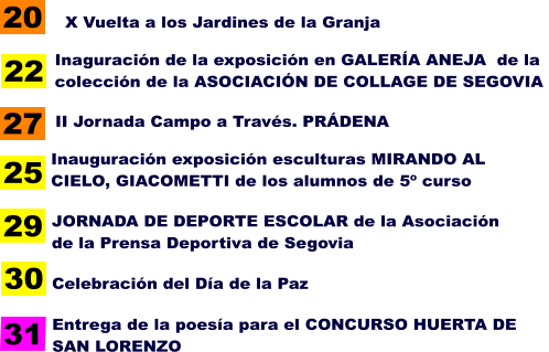 20 Inaguración de la exposición en GALERÍA ANEJA  de la colección de la ASOCIACIÓN DE COLLAGE DE SEGOVIA   22 27 X Vuelta a los Jardines de la Granja   II Jornada Campo a Través. PRÁDENA   25 Inauguración exposición esculturas MIRANDO AL  CIELO, GIACOMETTI de los alumnos de 5º curso   29 30 JORNADA DE DEPORTE ESCOLAR de la Asociación de la Prensa Deportiva de Segovia   Celebración del Día de la Paz  Entrega de la poesía para el CONCURSO HUERTA DE SAN LORENZO  31