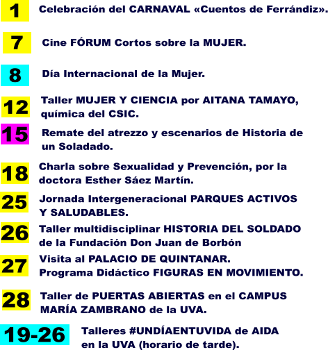 8 Día Internacional de la Mujer. 26 Taller multidisciplinar HISTORIA DEL SOLDADO de la Fundación Don Juan de Borbón 18 Charla sobre Sexualidad y Prevención, por la doctora Esther Sáez Martín. 1 Celebración del CARNAVAL «Cuentos de Ferrándiz». Cine FÓRUM Cortos sobre la MUJER. 7 Remate del atrezzo y escenarios de Historia de un Soladado.  15 Taller MUJER Y CIENCIA por AITANA TAMAYO,  química del CSIC. 12 19-26 Talleres #UNDÍAENTUVIDA de AIDA  en la UVA (horario de tarde). Jornada Intergeneracional PARQUES ACTIVOS Y SALUDABLES. 25 Visita al PALACIO DE QUINTANAR. Programa Didáctico FIGURAS EN MOVIMIENTO. 27 28 Taller de PUERTAS ABIERTAS en el CAMPUS MARÍA ZAMBRANO de la UVA.